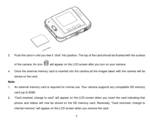 Page 8 7 
 
3. Push the card in until you feel it “click” into position. The top of the card should be flushed with the surface 
of the camera. An icon  will appear on the LCD screen after you turn on your camera. 
4. Once the external memory card is inserted into the camera all the images taken with the camera will be 
stored on the card. 
Note:  
1. An external memory card is required for normal use. Your camera supports any compatible SD memory 
card (up to 8GB). 
2. “Card  inserted,  change  to  card” will...