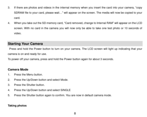 Page 9 8 
3. If  there  are  photos and  videos in the  internal memory  when  you  insert  the card into  your  camera, “copy 
SDRAM file to your card, please wait…” will appear on the screen. The media will now be copied to your 
card. 
4. When you take out the SD memory card, “Card removed, change to Internal RAM” will appear on the LCD 
screen.  With  no  card  in  the  camera  you  will now  only be  able  to take one test  photo or  10  seconds  of 
video. 
 
Starting Your Camera 
Press  and  hold  the...