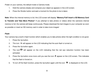 Page 10 9 
Power on your camera, the default mode is Camera mode. 
1. Hold the camera steady and compose your object as appears in the LCD screen.  
2. Press the Shutter button and wait a moment for the photo to be is taken. 
 
Note: When the internal memory is full, the LCD screen will display “Memory Full! Insert a SD Memory Card 
to  Transfer  and  Take  More  Photos!” If  you  attempt  to  take photos  or videos when the camera’s internal 
memory is full, the camera will beep continuously. Please download...