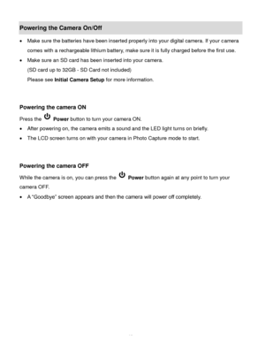 Page 11Downloaded from www.Manualslib.com manuals search engine  10 
Powering the Camera On/Off 
 Make sure the batteries have been inserted properly into your digital camera. If your camera 
comes with a rechargeable lithium battery, make sure it is fully charged before the first use. 
 Make sure an SD card has been inserted into your camera.  
(SD card up to 32GB - SD Card not included) 
Please see Initial Camera Setup for more information. 
 
 
Powering the camera ON 
Press the  Power button to turn your...