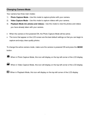 Page 12Downloaded from www.Manualslib.com manuals search engine  11 
Changing Camera Mode  
Your camera has three main modes: 
1) Photo Capture Mode - Use this mode to capture photos with your camera. 
2) Video Capture Mode - Use this mode to capture videos with your camera. 
3) Playback Mode (for photos and videos) - Use this mode to view the photos and videos 
you have already taken with your camera. 
 
 When the camera is first powered ON, the Photo Capture Mode will be active.  
 The icons that appear on...