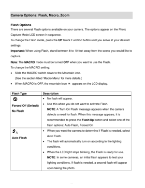 Page 13Downloaded from www.Manualslib.com manuals search engine  12 
Camera Options: Flash, Macro, Zoom 
 
Flash Options 
There are several Flash options available on your camera. The options appear on the Photo 
Capture Mode LCD screen in sequence.  
To change the Flash mode, press the UP Quick Function button until you arrive at your desired 
settings. 
Important: When using Flash, stand between 8 to 10 feet away from the scene you would like to 
capture.  
Note: The MACRO mode must be turned OFF when you...