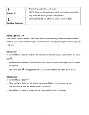 Page 14Downloaded from www.Manualslib.com manuals search engine  13 
  
Forced On 
 The flash is enabled for each photo.  
NOTE: If you use this option in a well lit environment, your photo 
may be appear too bright/light (overexposed). 
 
Red Eye Reduction 
 Eliminates the red-eye effect in a photo caused by flash. 
 
 
 
Macro Options / 
Your camera contains a Macro Switch that allows you to manually enable or disable the Macro 
mode on your camera. While using the Macro mode, you can capture images at...