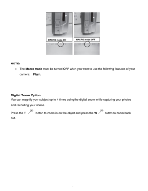 Page 15Downloaded from www.Manualslib.com manuals search engine  14 
 
 
NOTE: 
 The Macro mode must be turned OFF when you want to use the following features of your 
camera:   Flash. 
 
 
 
Digital Zoom Option  
You can magnify your subject up to 4 times using the digital zoom while capturing your photos 
and recording your videos. 
Press the T  button to zoom in on the object and press the W  button to zoom back 
out.  
 
 
 
 
 
 
 
 
 
   