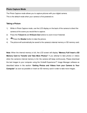 Page 16Downloaded from www.Manualslib.com manuals search engine  15 
Photo Capture Mode 
The Photo Capture mode allows you to capture pictures with your digital camera. 
This is the default mode when your camera is first powered on. 
 
 
Taking a Picture 
 
1) While in Photo Capture mode, use the LCD display on the back of the camera to direct the 
camera at the scene you would like to capture. 
2) Press the T/Zoom In and W/Zoom Out buttons to zoom in/out if desired. 
3) Press the Shutter button to take the...