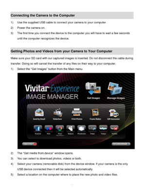 Page 27Downloaded from www.Manualslib.com manuals search engine  26 
Connecting the Camera to the Computer 
1) Use the supplied USB cable to connect your camera to your computer. 
2) Power the camera on. 
3) The first time you connect the device to the computer you will have to wait a few seconds 
until the computer recognizes the device. 
 
Getting Photos and Videos from your Camera to Your Computer 
Make sure your SD card with our captured images is inserted. Do not disconnect the cable during 
transfer....