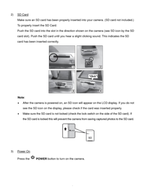 Page 7Downloaded from www.Manualslib.com manuals search engine  6 
2) SD Card 
Make sure an SD card has been properly inserted into your camera. (SD card not included.) 
To properly insert the SD Card:  
Push the SD card into the slot in the direction shown on the camera (see SD icon by the SD 
card slot). Push the SD card until you hear a slight clicking sound. This indicates the SD 
card has been inserted correctly.  
 
Note:  
 After the camera is powered on, an SD icon will appear on the LCD display. If...