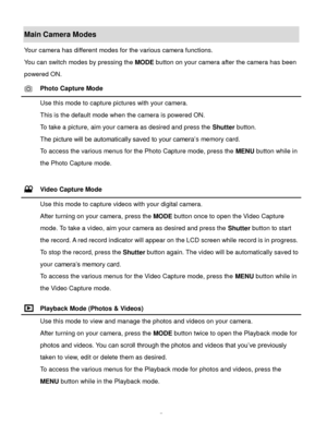 Page 8Downloaded from www.Manualslib.com manuals search engine  7 
Main Camera Modes 
Your camera has different modes for the various camera functions. 
You can switch modes by pressing the MODE button on your camera after the camera has been 
powered ON. 
 Photo Capture Mode 
 Use this mode to capture pictures with your camera. 
This is the default mode when the camera is powered ON. 
To take a picture, aim your camera as desired and press the Shutter button. 
The picture will be automatically saved to your...