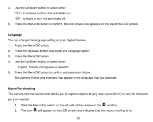 Page 13 12 
4. Use the Up/Down button to select either: 
“On” - to activate and turn the anti-shake on. 
“Off” - to leave or turn the anti-shake off. 
5. Press the Menu/OK button to confirm. The Anti-shake icon appears on the top of the LCD screen. 
 
Language 
You can change the language setting on your Digital Camera 
1. Press the Menu/OK button. 
2. Press the Up/Down button and select the Language option. 
3. Press the Menu/OK button. 
4. Use the Up/Down button to select either: 
  English, French,...