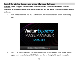 Page 20 19 
Install the Vivitar Experience Image Manager Software  
Warning: Do not plug your camera into the computer until the software installation is complete. 
You  must  be  connected  to  the  internet  to  install  and  run  the  Vivitar  Experience  Image  Manager 
software. 
1. Insert the installation CD into your CD-ROM drive. The installation screen should automatically 
open.  
 
 
 
 
 
 
 
 
 
 
 
 
2. On PC: The Vivitar Experience Image Manager Installer window appears. If the window does not...