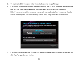Page 21 20 
3. On Macintosh: Click the icon to install the Vivitar Experience Image Manager. 
4. If you do not have internet access at the time of inserting the CD-ROM, connect to the internet and 
then click the “Install Vivitar Experience Image Manager” button to begin the installation 
Note: If you do not have internet access, you can still download media from the camera. Click the 
“How to transfer photos and videos from my camera to my computer” button for instructions. 
 
 
 
 
 
 
 
 
 
 
 
 
 
5. If you...