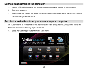 Page 23 22 
Connect your camera to the computer 
1. Use the USB cable that came with your camera to connect your camera to your computer. 
2. Turn your camera on.  
3. The first time you connect the device to the computer you will have to wait a few seconds until the 
computer recognizes the device. 
Get photos and videos from your camera to your computer 
An SD card needs to be inserted. Do not disconnect the cable during transfer. Doing so will cancel the 
transfer of any files on their way to your computer....