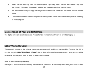 Page 26 25 
4. Select the files and drag them into your computer. Optionally, select the files and choose Copy from 
the Finder‟s Edit menu. Then select a folder and choose Paste from the Edit menu. 
5. We  recommend  that  you  copy  the  images  into  the  Pictures  folder  and  the  videos  into  the  Movies 
folder. 
6. Do not disconnect the cable during transfer. Doing so will cancel the transfer of any files on their way 
to your computer. 
 
 
 
Maintenance of Your Digital Camera 
The digital camera is a...