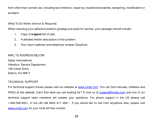 Page 27 26 
from other than normal use, including but limited to, repair by unauthorized parties, tampering, modification or 
accident. 
 
What To Do When Service Is Required: 
When returning your defective product (postage pre-paid) for service, your package should include: 
1. Copy of original bill of sale 
2. A detailed written description of the problem. 
3. Your return address and telephone number (Daytime) 
 
MAIL TO ADDRESS BELOW: 
Sakar International 
Attention: Service Department 
195 Carter Drive...
