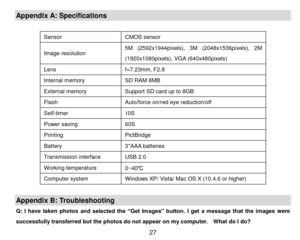 Page 28 27 
Appendix A: Specifications 
 
Sensor CMOS sensor 
Image resolution 5M (2592x1944pixels),  3M (2048x1536pixels),  2M 
(1920x1080pixels), VGA (640x480pixels) 
Lens f=7.23mm, F2.8 
Internal memory SD RAM 8MB 
External memory Support SD card up to 8GB 
Flash  Auto/force on/red eye reduction/off 
Self-timer 10S 
Power saving 60S 
Printing PictBridge 
Battery  3*AAA batteries 
Transmission interface USB 2.0 
Working temperature 0~40℃ 
Computer system Windows XP/ Vista/ Mac OS X (10.4.6 or higher)...