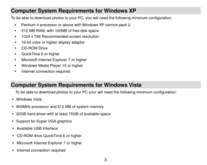 Page 4 3 
Computer System Requirements for Windows XP 
To be able to download photos to your PC, you will need the following minimum configuration: 
 Pentium 4 processor or above with Windows XP service pack 2 
 512 MB RAM, with 100MB of free disk space 
 1024 x 768 Recommended screen resolution  
 16-bit color or higher display adaptor 
 CD-ROM Drive 
 QuickTime 6 or higher  
 Microsoft Internet Explorer 7 or higher 
 Windows Media Player 10 or higher 
   Internet connection required 
 
Computer...