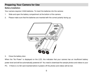 Page 6 5 
Preparing Your Camera for Use 
Battery Installation 
Your camera requires 3 AAA batteries. To insert the batteries into the camera: 
1. Slide and open the battery compartment at the bottom of the camera. 
2. Please make sure that the batteries are inserted with the correct polarity facing up. 
 
 
3. Close the battery door. 
When the “No  Power” is  displayed on  the  LCD, this indicates that your  camera  has an insufficient  battery 
power level and will be automatically powered off. You need to...