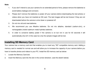 Page 7 6 
Note: 
1. If you don‟t intend to use your camera for an extended period of time, please remove the batteries to 
avoid battery leakage and corrosion. 
2. Please don‟t remove the batteries or power off your camera before downloading the test photos or 
videos  when  you  have  not  inserted  an SD card.  The  test  images  will  be lost forever  if  they  are  not 
downloaded before the camera is shut down or powered off. 
3. Do not mix old and new batteries. 
4. We  recommend  you  use  Alkaline...