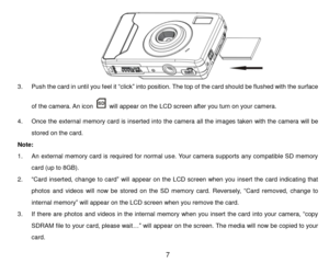 Page 8 7 
                      
3. Push the card in until you feel it “click” into position. The top of the card should be flushed with the surface 
of the camera. An icon  will appear on the LCD screen after you turn on your camera. 
4. Once the external memory card is inserted into the camera all the images taken with the camera will be 
stored on the card. 
Note:  
1. An external memory card is required for normal use. Your camera supports any compatible SD memory 
card (up to 8GB). 
2. “Card  inserted,...