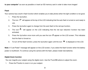 Page 10 9 
to your computer” as soon as possible or insert an SD memory card in order to take more images! 
 
Flash 
Your camera has a built in flash function which enables you to take photos when the light condition is not good. 
1. Press the Up button. 
2. The icon  will appear at the top of the LCD indicating that the auto flash is turned on and ready to 
use. 
3. Press the Up button again to change from the auto flash to the red eye function. 
4. The  icon  will appear on  the  LCD indicating  that the red...