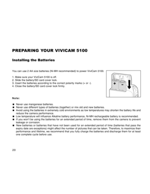 Page 20Downloaded from www.Manualslib.com manuals search engine 20
PREPARING YOUR VIVICAM 5100
Installing the Batteries
You can use 2 AA size batteries (Ni-MH recommended) to power ViviCam 5100.
1. Make sure your ViviCam 5100 is off.
2. Slide the battery/SD card cover lock.
3. Insert the batteries according to the correct polarity marks (+ or -).
4. Close the battery/SD card cover lock firmly.
Note:
 Never use manganese batteries.
 Never use different types of batteries (together) or mix old and new...