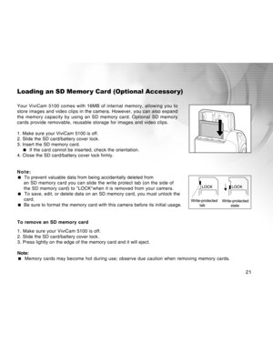 Page 21Downloaded from www.Manualslib.com manuals search engine 
21
Loading an SD Memor y Card (Optional Accessor y)
Your ViviCam 5100 comes with 16MB of internal memory, allowing you to
store images and video clips in the camera. However, you can also expand\
the memory capacity by using an SD memory card. Optional SD memory
cards provide removable, reusable storage for images and video clips.
1. Make sure your ViviCam 5100 is off.
2. Slide the SD card/battery cover lock.
3. Insert the SD memory card.  If...