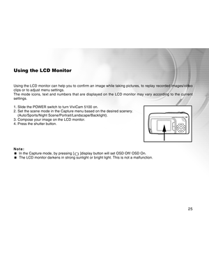 Page 25Downloaded from www.Manualslib.com manuals search engine 25
Using the LCD Monitor
Using the LCD monitor can help you to confirm an image while taking pictures, to replay recorded images/video
clips or to adjust menu settings.
The mode icons, text and numbers that are displayed on the LCD monitor may vary according to the current
settings.
1. Slide the POWER switch to turn ViviCam 5100 on.
2. Set the scene mode in the Capture menu based on the desired scenery.
(Auto/Sports/Night...