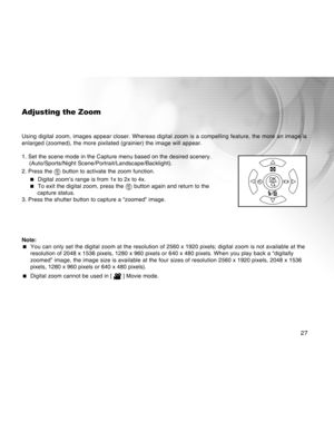 Page 27Downloaded from www.Manualslib.com manuals search engine 27
Adjusting the Zoom
Using digital zoom, images appear closer. Whereas digital zoom is a compelling feature, the more an image is
enlarged (zoomed), the more pixilated (grainier) the image will appear.
1. Set the scene mode in the Capture menu based on the desired scenery.
(Auto/Sports/Night Scene/Portrait/Landscape/Backlight).
2. Press the 
 button to activate the zoom function.
 Digital zoom’s range is from 1x to 2x to 4x.
 To exit the digital...