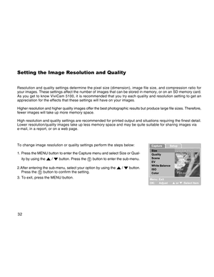 Page 32Downloaded from www.Manualslib.com manuals search engine 32
Setting the Image Resolution and Quality
Resolution and quality settings determine the pixel size (dimension), image file size, and compression ratio for
your images. These settings affect the number of images that can be stored in memory, or on an SD memory card.
As you get to know ViviCam 5100, it is recommended that you try each quality and resolution setting to get an
appreciation for the effects that these settings will have on your...