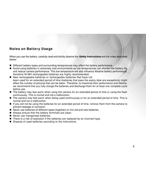 Page 5Downloaded from www.Manualslib.com manuals search engine 
5
Notes on Batter y Usage
When you use the battery, carefully read and strictly observe the Safety Instructions and the notes described
below:
„ Different battery types and surrounding temperatures may affect the batt\
ery performance.
„ Avoid using batteries in extremely cold environments as low temperatures\
 can shorten the battery life
and reduce camera performance. This low temperature will also influence \
Alkaline battery performance,...