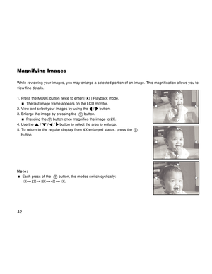 Page 42Downloaded from www.Manualslib.com manuals search engine 42
Magnifying Images
While reviewing your images, you may enlarge a selected portion of an image. This magnification allows you to
view fine details.
1. Press the MODE button twice to enter [ 
 ] Playback mode.
  The last image frame appears on the LCD monitor.
2. View and select your images by using the 
 /  button.
3. Enlarge the image by pressing the  
 button.
  Pressing the  button once magnifies the image to 2X.
4. Use the 
 /  /  /  button...