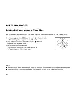 Page 46Downloaded from www.Manualslib.com manuals search engine 46
DELETING IMAGES
Deleting Individual Images or Video Clips
You can delete a captured image or a recorded video clip at a time by pressing the   [  ] delete button.
1. Continuously press the MODE button to enter [ 
 ] Playback mode.
  The last image frame appears on the LCD monitor.
2. View and select unwanted images by using the 
 /  button,
then press the  [ 
 ] delete button.
3. Continue the deletion if necessary.
  If all images are deleted,...