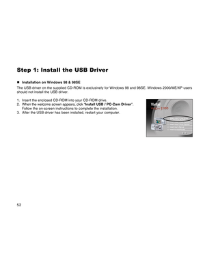 Page 52Downloaded from www.Manualslib.com manuals search engine 52
Step 1: Install the USB Driver
„Installation on Windows 98 & 98SE
The USB driver on the supplied CD-ROM is exclusively for Windows 98 and 98SE. Windows 2000/ME/XP users
should not install the USB driver.
1. Insert the enclosed CD-ROM into your CD-ROM drive.
2. When the welcome screen appears, click “Install USB / PC-Cam Driver”.
Follow the on-screen instructions to complete the installation.
3. After the USB driver has been installed, restart...