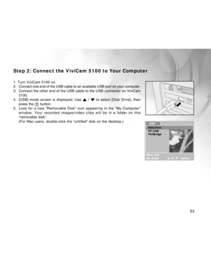 Page 53Downloaded from www.Manualslib.com manuals search engine 
53
Step 2: Connect the ViviCam 5100 to Your Computer
1. Turn ViviCam 5100 on.
2. Connect one end of the USB cable to an available USB port on your comput\
er.
3. Connect the other end of the USB cable to the USB connector on ViviCam5100.
4. [USB] mode screen is displayed. Use 
 /  to select [Disk Drive], then
press the  button.
5. Look for a new “Removable Disk” icon appearing in the “My Compu\
ter” window. Your recorded images/video clips will be...