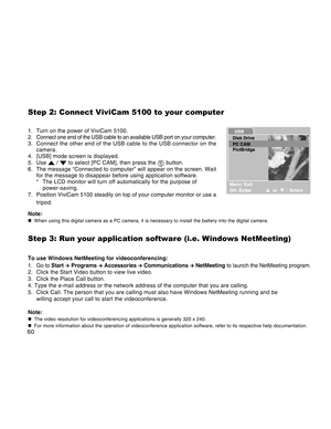 Page 60Downloaded from www.Manualslib.com manuals search engine 60
Step 2: Connect ViviCam 5100 to your computer
1. Turn on the power of ViviCam 5100.
2. Connect one end of the USB cable to an available USB port on your computer.
3. Connect the other end of the USB cable to the USB connector on the
camera.
4. [USB] mode screen is displayed.
5. Use 
 /  to select [PC CAM], then press the  button.
6. The message “Connected to computer” will appear on the screen. Wait
for the message to disappear before using...