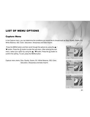 Page 61Downloaded from www.Manualslib.com manuals search engine 61
LIST OF MENU OPTIONS
Capture Menu
In the Capture menu, you can determine the conditions you would like to choose such as Size, Quality, Scene, EV,
White Balance, ISO, Color, Saturation, Sharpness and Date Imprint.
 Press the MENU button and then scroll through the options by using the 
 /
 button. Press the  button to enter the sub-menu. After entering the sub-
menu, select your option by using the 
 /  button. Press the  button to
confirm the...