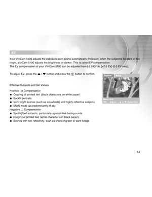 Page 63Downloaded from www.Manualslib.com manuals search engine 63
  EV
Your ViviCam 5100 adjusts the exposure each scene automatically. However, when the subject is too dark or too
bright, ViviCam 5100 adjusts the brightness or darker. This is called EV compensation.
The EV compensation of your ViviCam 5100 can be adjusted from [-2.0 EV] to [+2.0 EV] (0.5 EV step).
To adjust EV, press the 
 /  button and press the  button to confirm.
Effective Subjects and Set Values
Positive (+) Compensation
  Copying of...