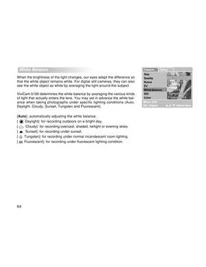 Page 64Downloaded from www.Manualslib.com manuals search engine 64
  White Balance
When the brightness of the light changes, our eyes adapt the difference so
that the white object remains white. For digital still cameras, they can also
see the white object as white by averaging the light around the subject.
ViviCam 5100 determines the white balance by averaging the various kinds
of light that actually enters the lens. You may set in advance the white bal-
ance when taking photographs under specific lighting...