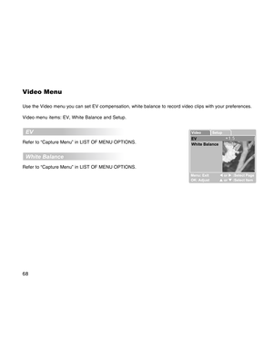 Page 68Downloaded from www.Manualslib.com manuals search engine 68
Video Menu
Use the Video menu you can set EV compensation, white balance to record video clips with your preferences.
Video menu items: EV, White Balance and Setup.
  EV
Refer to “Capture Menu” in LIST OF MENU OPTIONS.
  White Balance
Refer to “Capture Menu” in LIST OF MENU OPTIONS.  