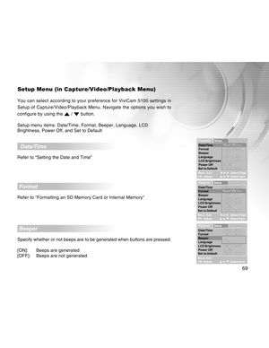 Page 69Downloaded from www.Manualslib.com manuals search engine 69
Setup Menu (in Capture/Video/Playback Menu)
You can select according to your preference for ViviCam 5100 settings in
Setup of Capture/Video/Playback Menu. Navigate the options you wish to
configure by using the 
 /  button.
Setup menu items: Date/Time, Format, Beeper, Language, LCD
Brightness, Power Off, and Set to Default
  Date/Time
Refer to “Setting the Date and Time”
 Format
Refer to Formatting an SD Memory Card or Internal Memory
 Beeper...