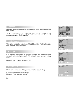 Page 70Downloaded from www.Manualslib.com manuals search engine 70
  Language
Specify in which language menus and messages are to be displayed on the
LCD monitor.
  The provided languages are [English], [Français], [Deutsch],[Español],
[Italiano], [ 
 ]and[ ]
  LCD Brightness
This option adjusts the brightness of the LCD monitor. The brightness op-
tions are [Low], [Medium], [High].
  Power Off
If no operation is performed for a specific period of time, the power to the
camera is automatically turned off. This...