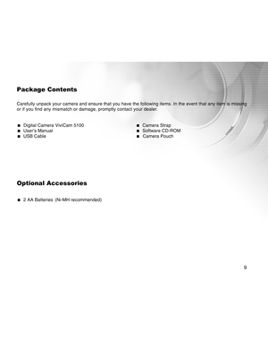 Page 9Downloaded from www.Manualslib.com manuals search engine 9
Package Contents
Carefully unpack your camera and ensure that you have the following items. In the event that any item is missing
or if you find any mismatch or damage, promptly contact your dealer.
  Digital Camera ViviCam 5100  Camera Strap  User’s Manual  Software CD-ROM  USB Cable  Camera Pouch
Optional Accessories
  2 AA Batteries (Ni-MH recommended)  