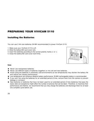 Page 20Downloaded from www.Manualslib.com manuals search engine 20
PREPARING YOUR VIVICAM 5110
Installing the Batteries
You can use 2 AA size batteries (Ni-MH recommended) to power ViviCam 5110.
1. Make sure your ViviCam 5110 is off.
2. Slide the battery/SD card cover lock.
3. Insert the batteries according to the correct polarity marks (+ or -).
4. Close the battery/SD card cover lock firmly.
Note:
 Never use manganese batteries.
 Never use different types of batteries (together) or mix old and new...