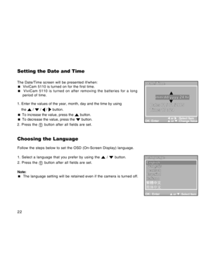 Page 22Downloaded from www.Manualslib.com manuals search engine 22
Setting the Date and Time
The Date/Time screen will be presented if/when:
 ViviCam 5110 is turned on for the first time.
 ViviCam 5110 is turned on after removing the batteries for a long
period of time.
1. Enter the values of the year, month, day and the time by using
the 
 /  /  /  button.
 To increase the value, press the 
 button.
 To decrease the value, press the  button.
2. Press the 
 button after all fields are set.
Choosing the...