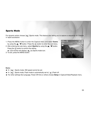 Page 35Downloaded from www.Manualslib.com manuals search engine 35
Spor ts Mode
For dynamic action choose [  ] Sports mode. This feature also letting you to capture a sequence of 2 frames
in rapid succession.
1. Press the MENU button to enter the Capture menu and select Scene
by using the 
 /  button. Press the  button to enter the sub-menu.
2. After entering the sub-menu, select [Sports] by using the 
 /  button.
Press the 
 button to confirm the setting.
  LCD monitor will display [  ] as Sports mode icon....