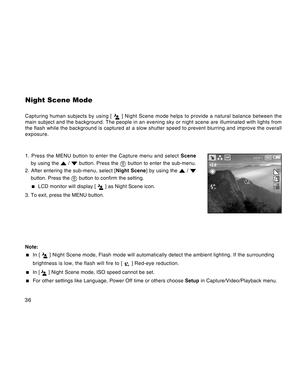 Page 36Downloaded from www.Manualslib.com manuals search engine 36
Night Scene Mode
Capturing human subjects by using [  ] Night Scene mode helps to provide a natural balance between the
main subject and the background. The people in an evening sky or night scene are illuminated with lights from
the flash while the background is captured at a slow shutter speed to prevent blurring and improve the overall
exposure.
1. Press the MENU button to enter the Capture menu and select Scene
by using the 
 /  button....