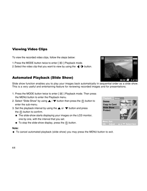 Page 44Downloaded from www.Manualslib.com manuals search engine 44
Viewing Video Clips
To view the recorded video clips, follow the steps below:
1. Press the MODE button twice to enter [ 
 ] Playback mode.
2. Select the video clip that you want to view by using the  
 /  button.
Automated Playback (Slide Show)
Slide show function enables you to play your images back automatically in sequential order as a slide show.
This is a very useful and entertaining feature for reviewing recorded images and for...