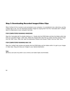 Page 54Downloaded from www.Manualslib.com manuals search engine 54
Step 3: Downloading Recorded Images/Video Clips
When ViviCam 5110 is turned on and connected to your computer, it is considered to be a disk drive, just like
a floppy disk or CD. You can download (transfer) images by copying them from the “removable disk” (“untitled”
disk on a Macintosh) to your computer hard disk.
FOR COMPUTERS RUNNING WINDOWS
Open the “removable disk” by double clicking on it.  Double click the DCIM folder and then the folders...