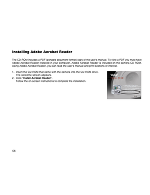 Page 56Downloaded from www.Manualslib.com manuals search engine 56
Installing Adobe Acrobat Reader
The CD-ROM includes a PDF (portable document format) copy of the user’s manual. To view a PDF you must have
Adobe Acrobat Reader installed in your computer. Adobe Acrobat Reader is included on the camera CD ROM.
Using Adobe Acrobat Reader, you can read the user’s manual and print sections of interest.
1. Insert the CD-ROM that came with the camera into the CD-ROM drive.
The welcome screen appears.
2 . Click...