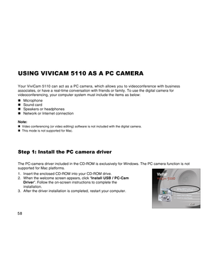 Page 58Downloaded from www.Manualslib.com manuals search engine 58
USING VIVICAM 5110 AS A PC CAMERA
Your ViviCam 5110 can act as a PC camera, which allows you to videoconference with business
associates, or have a real-time conversation with friends or family. To use the digital camera for
videoconferencing, your computer system must include the items as below:
„Microphone
„Sound card
„Speakers or headphones
„Network or Internet connection
Note:
„Video conferencing (or video editing) software is not included...